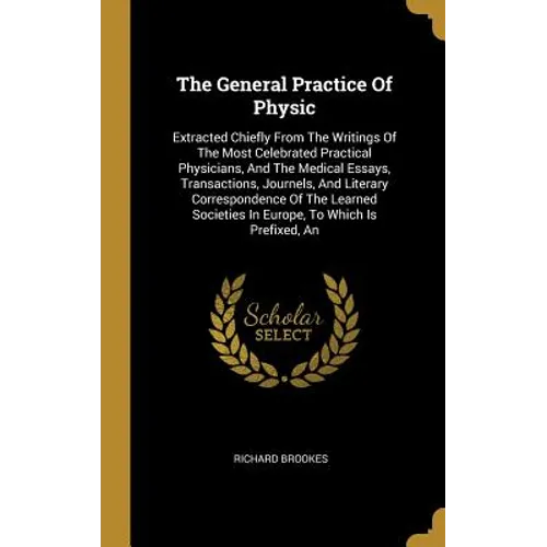 The General Practice Of Physic: Extracted Chiefly From The Writings Of The Most Celebrated Practical Physicians, And The Medical Essays, Transactions,