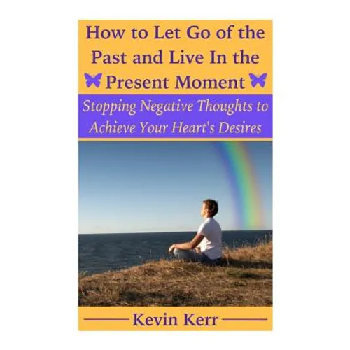 How to Let Go of the Past and Live in the Present Moment: Stopping Negative Thoughts to Achieve Your Heart's Desires.