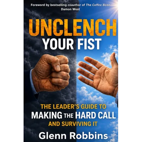 Unclench Your Fist The Leader's Guide to Making the Hard Call (and Surviving It)