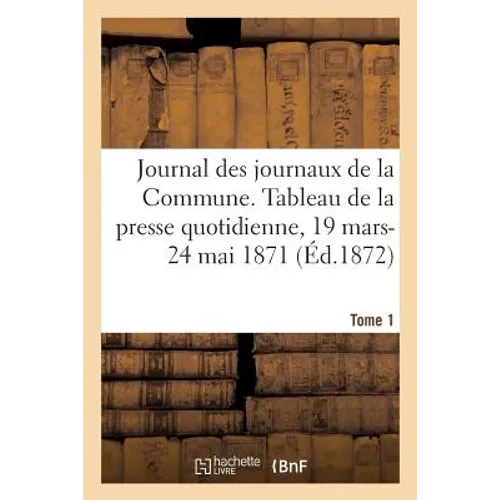 Journal Des Journaux de la Commune. Tableau Résumé de la Presse Quotidienne, 19 Mars-24 Mai 1871: Lois, Décrets, Proclamations, Rapports Et Informatio