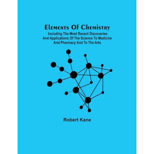 Elements Of Chemistry; Including The Most Recent Discoveries And Applications Of The Science To Medicine And Pharmacy And To The Arts