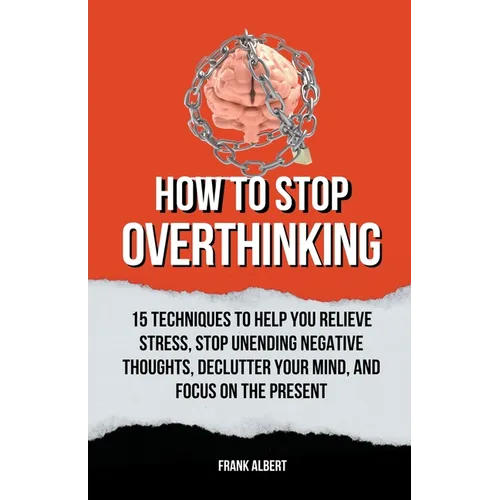 How To Stop Overthinking: 15 Techniques To Help You Relieve Stress, Stop Unending Negative Thoughts, Declutter Your Mind, And Focus On The Prese
