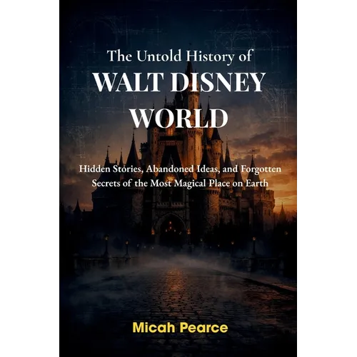 The Untold History of Walt Disney World: Hidden Stories, Abandoned Ideas, and Forgotten Secrets of the Most Magical Place on Earth