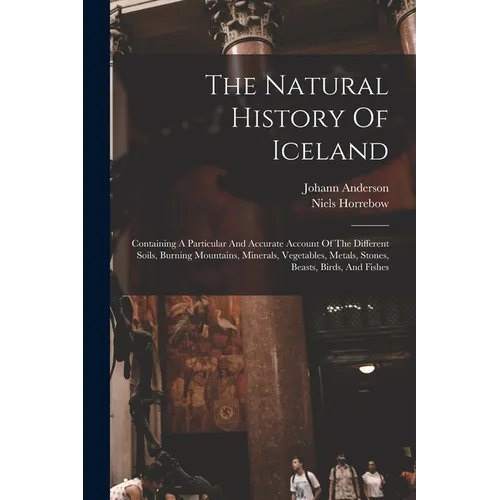 The Natural History Of Iceland: Containing A Particular And Accurate Account Of The Different Soils, Burning Mountains, Minerals, Vegetables, Metals,