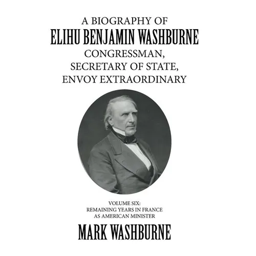 A Biography of Elihu Benjamin Washburne Congressman, Secretary of State, Envoy Extraordinary: Volume Six: Remaining Years in France as American Minist
