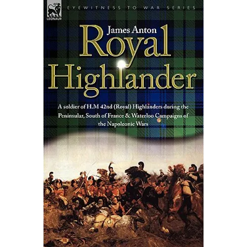 Royal Highlander: A Soldier of H. M. 42nd (Royal) Highlanders During the Peninsular, South of France and Waterloo Campaigns of the Napoleonic Wars