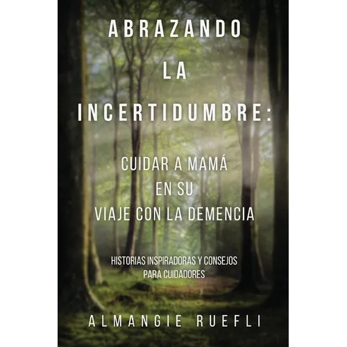 Abrazando La Incertidumbre: Cuidar A Mama En Su Viaje Con La Demencia: Historias Inspiradoras Y Consejos Para Cuidadores