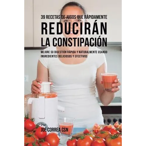 39 Recetas de Jugos Que Rápidamente Reducirán la Constipación: Mejore su Digestión Rápida y Naturalmente Usando Ingredientes Deliciosos y Efectivos