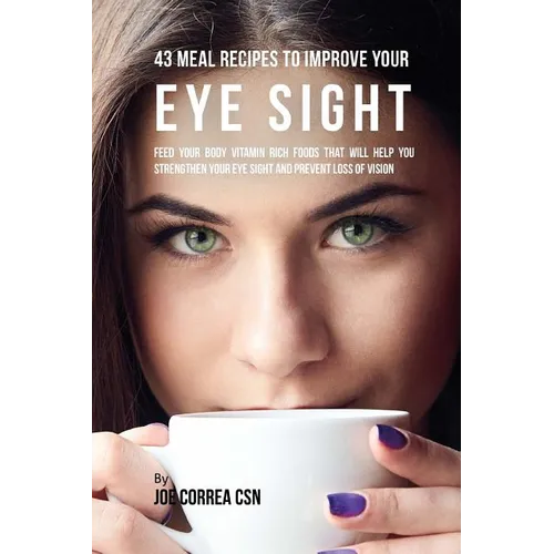 43 Meal Recipes to Improve Your Eye Sight: Feed Your Body Vitamin Rich Foods That Will Help You Strengthen Your Eye Sight and Prevent Loss of Vision