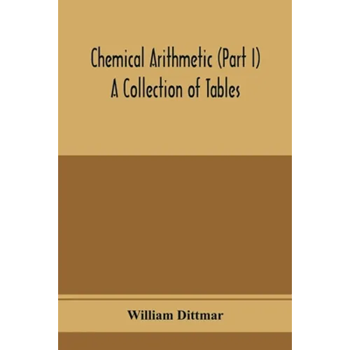 Chemical arithmetic (Part I) A Collection of Tables, Mathematical, Chemical, and Physical, for the use of Chemists and others.