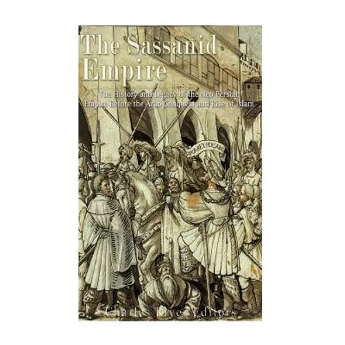 The Sassanid Empire: The History and Legacy of the Neo-Persian Empire Before the Arab Conquest and Rise of Islam
