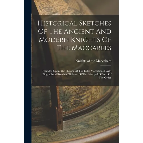 Historical Sketches Of The Ancient And Modern Knights Of The Maccabees: Founded Upon The History Of The Judas Maccabeus: With Biographical Sketches Of