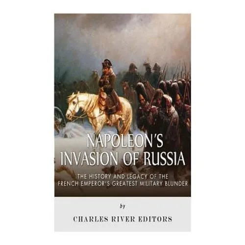 Napoleon's Invasion of Russia: The History and Legacy of the French Emperor's Greatest Military Blunder