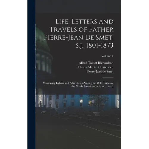 Life, Letters and Travels of Father Pierre-Jean de Smet, s.j., 1801-1873: Missionary Labors and Adventures Among the Wild Tribes of the North American