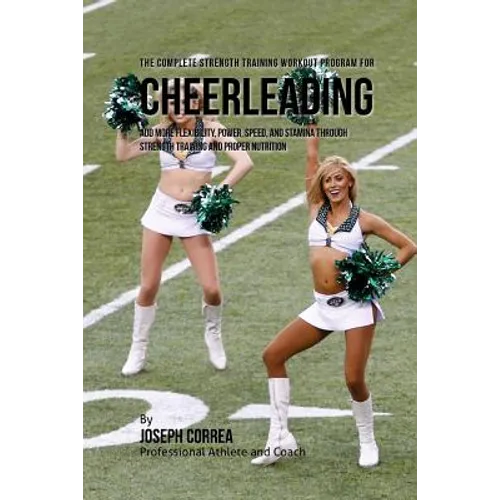 The Complete Strength Training Workout Program for Cheerleading: Add more flexibility, power, speed, and stamina through strength training and proper