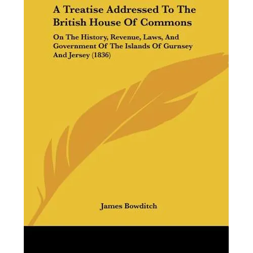 A Treatise Addressed To The British House Of Commons: On The History, Revenue, Laws, And Government Of The Islands Of Gurnsey And Jersey (1836)