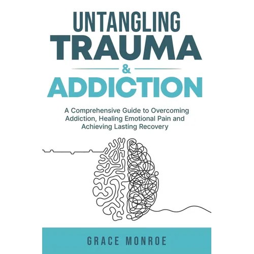 Untangling Trauma and Addiction: A Comprehensive Guide to Overcoming Addiction, Healing Emotional Pain and Achieving Lasting Recovery