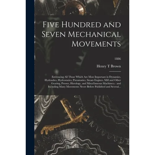 Five Hundred and Seven Mechanical Movements: Embracing All Those Which Are Most Important in Dynamics, Hydraulics, Hydrostatics, Pneumatics, Steam Eng