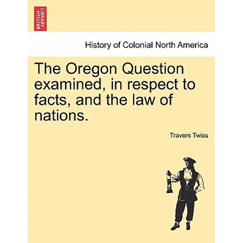 The Oregon Question Examined, in Respect to Facts, and the Law of Nations.