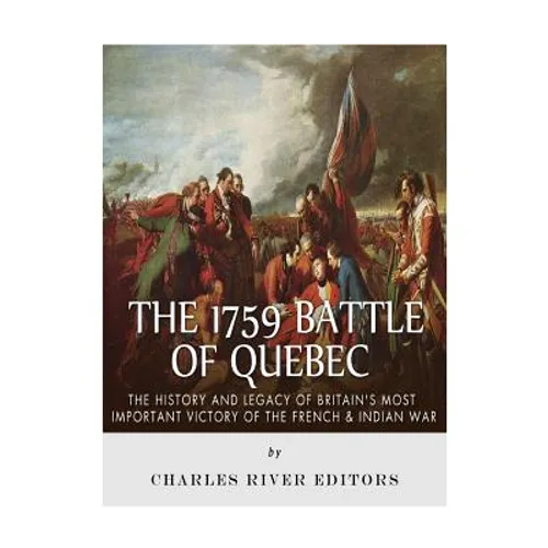 The 1759 Battle of Quebec: The History and Legacy of Britain's Most Important Victory of the French & Indian War