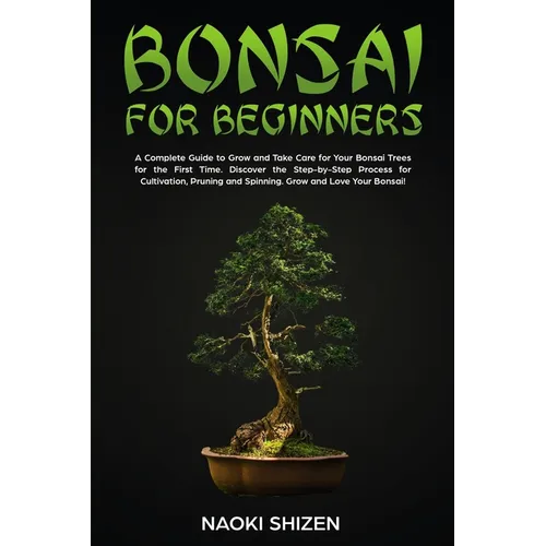 Bonsai for Beginners: A Complete Guide to Grow and Take Care for Your Bonsai Trees for the First Time. Discover the Step-by-Step Process for Cultivati