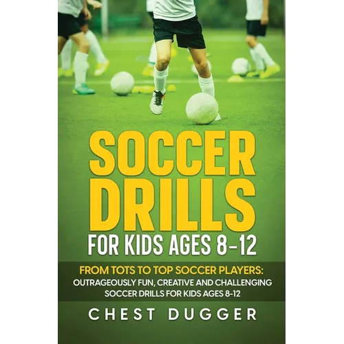 Soccer Drills for Kids Ages 8-12: From Tots to Top Soccer Players: Outrageously Fun, Creative and Challenging Soccer Drills for Kids Ages 8-12