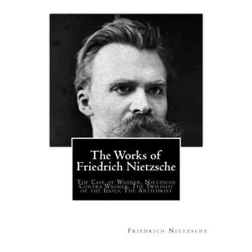 The Works of Friedrich Nietzsche: The Case of Wagner. Nietzsche Contra Wagner. The Twilight of the Idols. The Antichrist