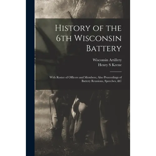 History of the 6th Wisconsin Battery: With Roster of Officers and Members; Also Proceedings of Battery Reunions, Speeches, &c
