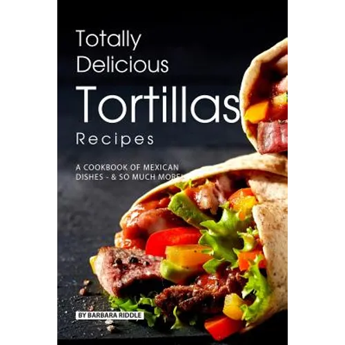 Totally Delicious Tortillas Recipes: A Cookbook of Mexican Dishes - SO Much More!