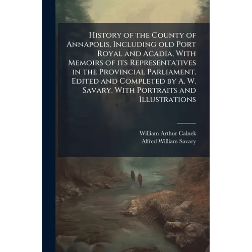 History of the County of Annapolis, Including old Port Royal and Acadia, With Memoirs of its Representatives in the Provincial Parliament. Edited and