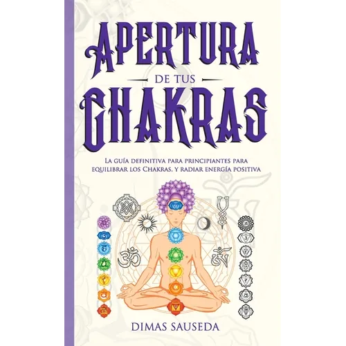 Apertura de tus chakras: La guía definitiva para principiantes para equilibrar los Chakras, y radiar energía positiva
