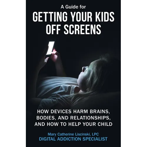 A Guide for Getting Your Kids Off Screens: How Devices Harm Brains, Bodies, and Relationships, and How to Help Your Child
