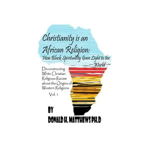 Christianity is an African Religion: How African Spirituality Gave Birth to the Light of the World. Deconstructing White Christian Religious Racism co