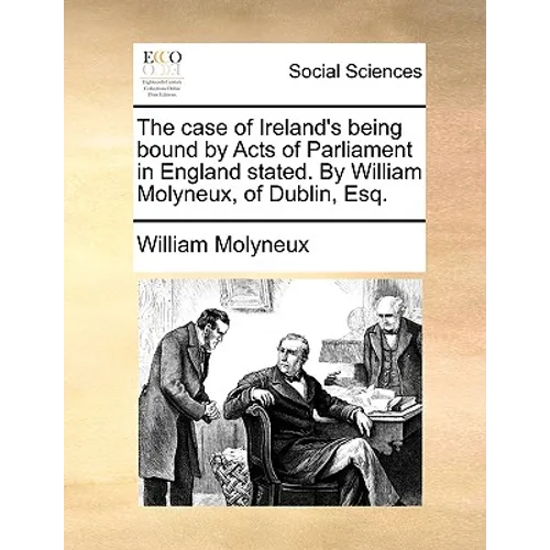 The Case of Ireland's Being Bound by Acts of Parliament in England Stated. by William Molyneux, of Dublin, Esq.