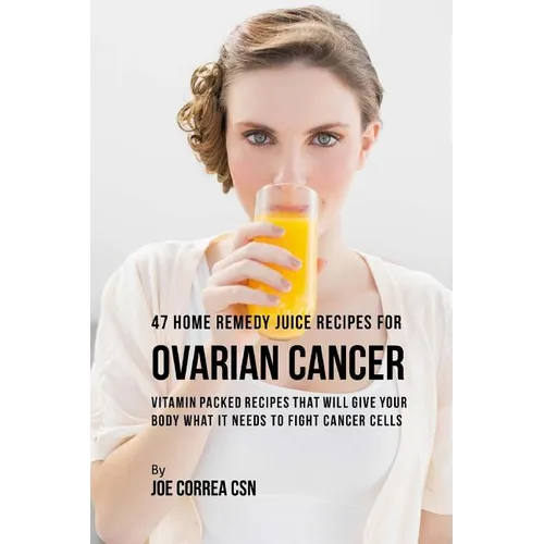 47 Home Remedy Juice Recipes for Ovarian Cancer: Vitamin Packed Recipes That Will Give Your Body What It Needs to Fight Cancer Cells
