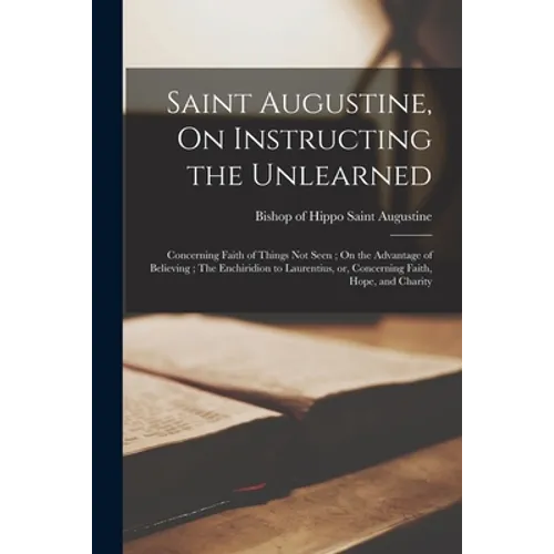 Saint Augustine, On Instructing the Unlearned; Concerning Faith of Things Not Seen; On the Advantage of Believing; The Enchiridion to Laurentius, or,