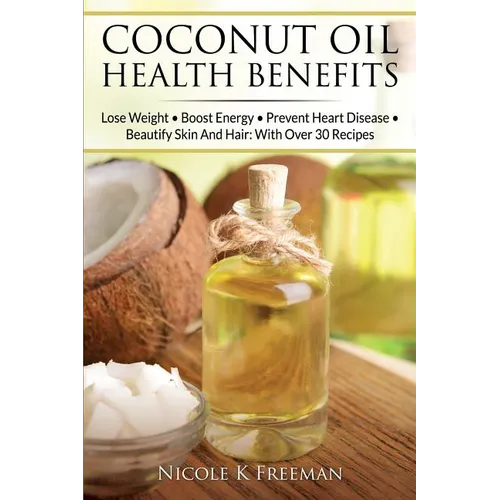 Coconut Oil Health Benefits: Lose Weight - Boost Energy - Prevent Heart Disease And Beautify Skin And Hair: With Over 30 Recipes