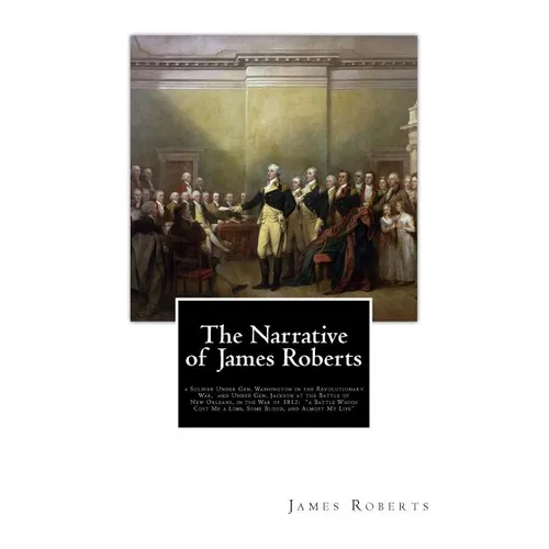 The Narrative of James Roberts: a Soldier Under Gen. Washington in the Revolutionary War, and Under Gen. Jackson at the Battle of New Orleans, in the