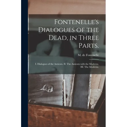 Fontenelle's Dialogues of the Dead, in Three Parts.: I. Dialogues of the Antients. II. The Antients With the Moderns. III. The Moderns.