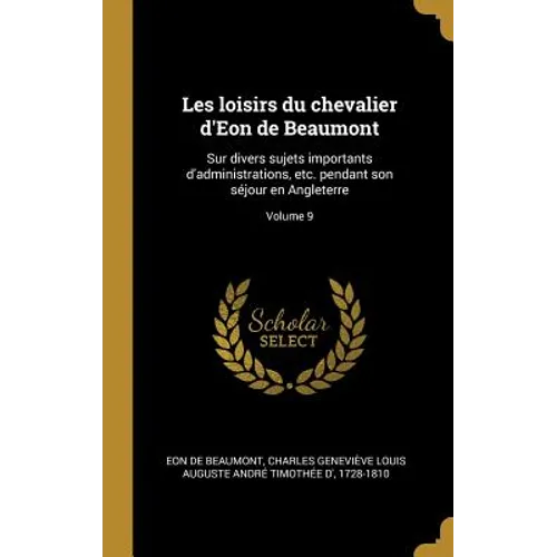 Les loisirs du chevalier d'Eon de Beaumont: Sur divers sujets importants d'administrations, etc. pendant son séjour en Angleterre; Volume 9