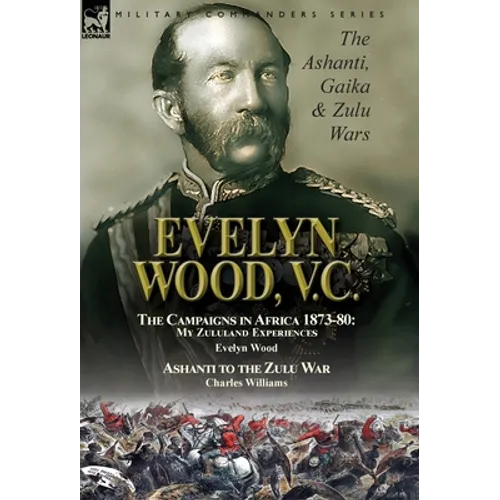 Evelyn Wood, V.C.: the Ashanti, Gaika & Zulu Wars-The Campaigns in Africa 1873-1880: My Zululand Experiences by Evelyn Wood & Ashanti to the Zulu War