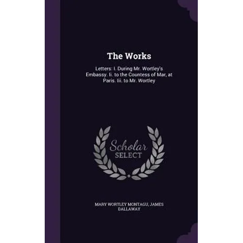 The Works: Letters: I. During Mr. Wortley's Embassy. Ii. to the Countess of Mar, at Paris. Iii. to Mr. Wortley