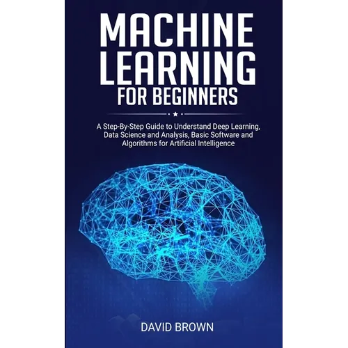 Machine Learning for Beginners: A Step-By-Step Guide to Understand Deep Learning, Data Science and Analysis, Basic Software and Algorithms for Artific