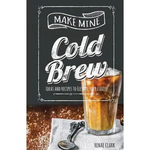 Make Mine Cold Brew: Ideas and Recipes to Elevate your Coffee