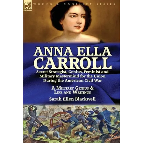 Anna Ella Carroll: Secret Strategist, Genius, Feminist and Military Mastermind for the Union During the American Civil War-A Military Genius and Life