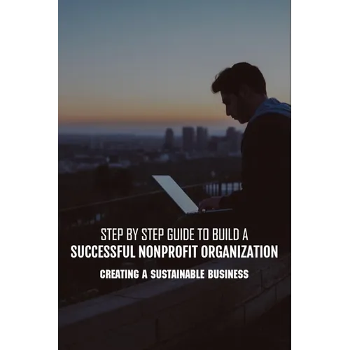 Step By Step Guide To Build A Successful Nonprofit Organization: Creating A Sustainable Business: Steps To Start A Nonprofit Organization
