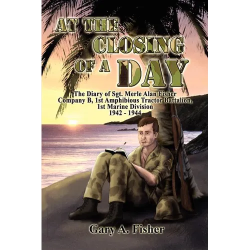 At the Closing of a Day - The Diary of Sgt. Merle Alan Fisher Company B, 1st Amphibious Tractor Battalion, 1st Marine Division 1942-1944