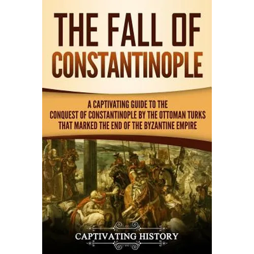 The Fall of Constantinople: A Captivating Guide to the Conquest of Constantinople by the Ottoman Turks that Marked the end of the Byzantine Empire