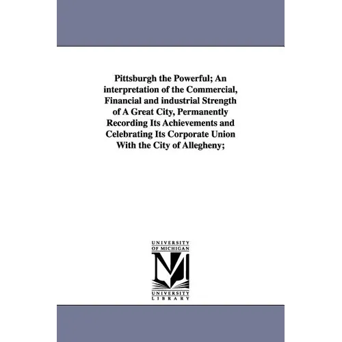 Pittsburgh the Powerful; An Interpretation of the Commercial, Financial and Industrial Strength of a Great City, Permanently Recording Its Achievement