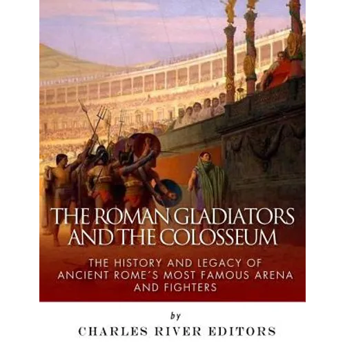 The Roman Gladiators and the Colosseum: The History and Legacy of Ancient Rome's Most Famous Arena and Fighters